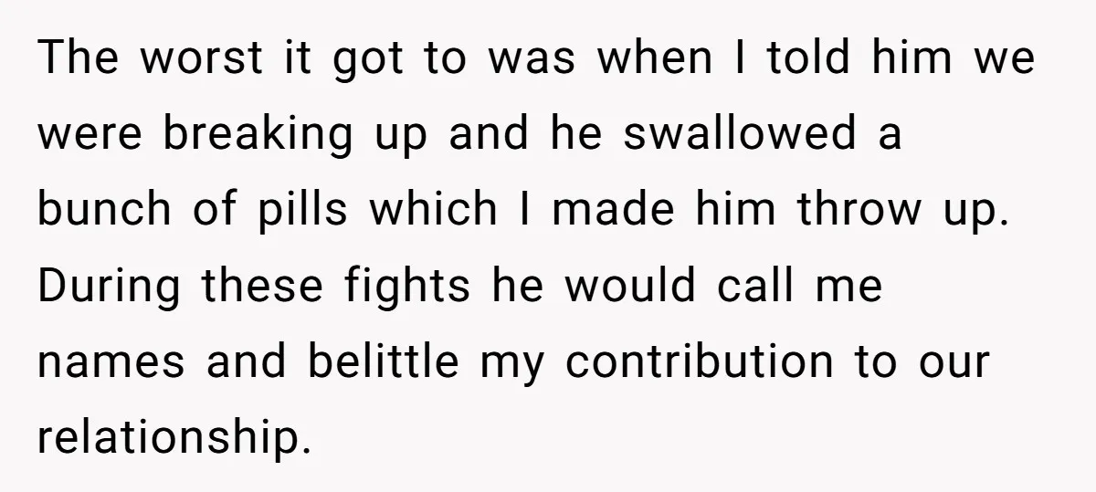 The worst it got to was when I told him we were breaking up and he swallowed a bunch of pills which I made him throw up. During these fights...
