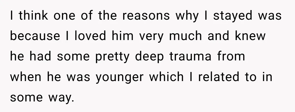 I think one of the reasons why I stayed was because I loved him very much and knew he had some pretty deep trauma from when he was younger which...