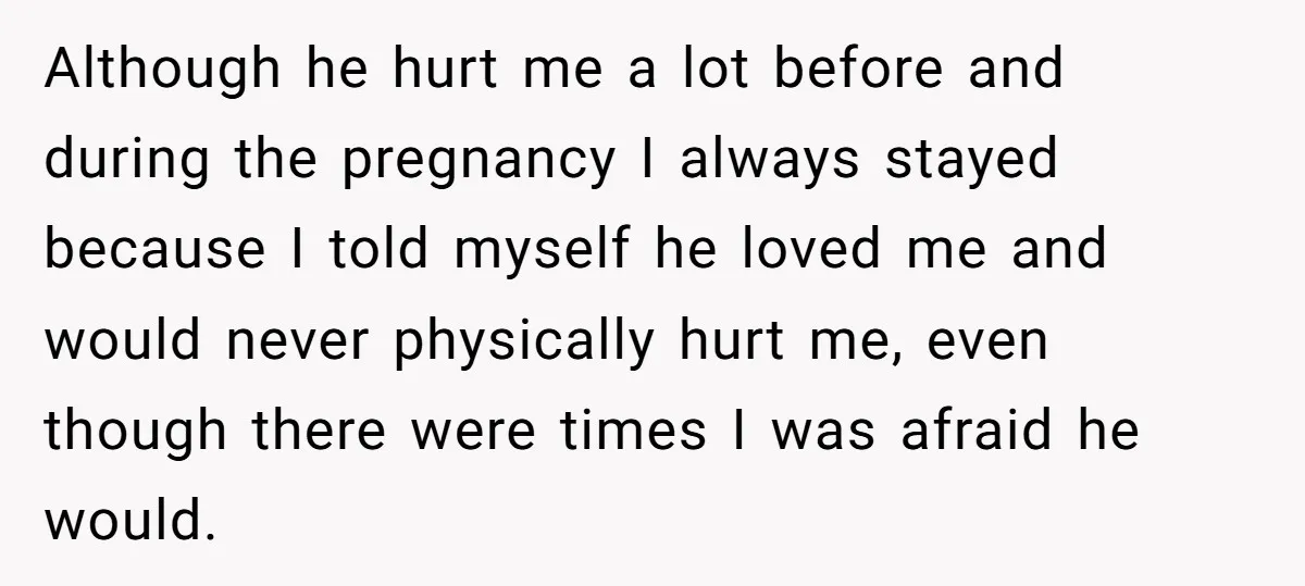 Although he hurt me a lot before and during the pregnancy I always stayed because I told myself he loved me and would never physically hurt me, even though there...