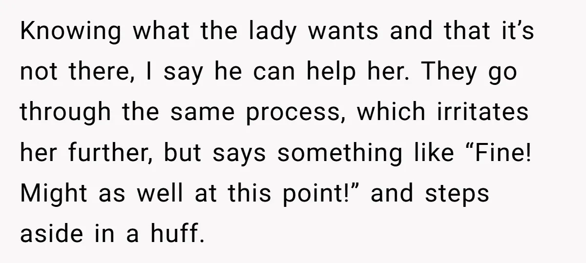 Knowing what the lady wants and that it’s not there, I say he can help her. They go through the same process, which irritates her further, but says something like...