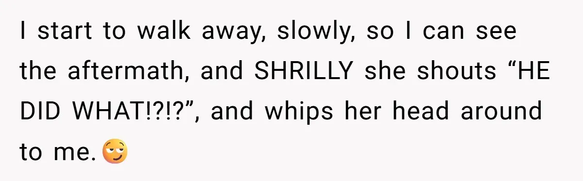 I start to walk away, slowly, so I can see the aftermath, and SHRILLY she shouts “HE DID WHAT!?!?”, and whips her head around to me.😏