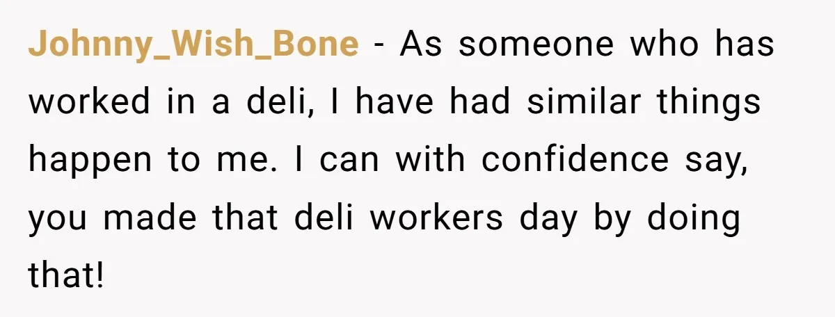 Johnny_Wish_Bone − As someone who has worked in a deli, I have had similar things happen to me. I can with confidence say, you made that deli workers day by...