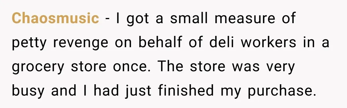 Chaosmusic − I got a small measure of petty revenge on behalf of deli workers in a grocery store once. The store was very busy and I had just finished...