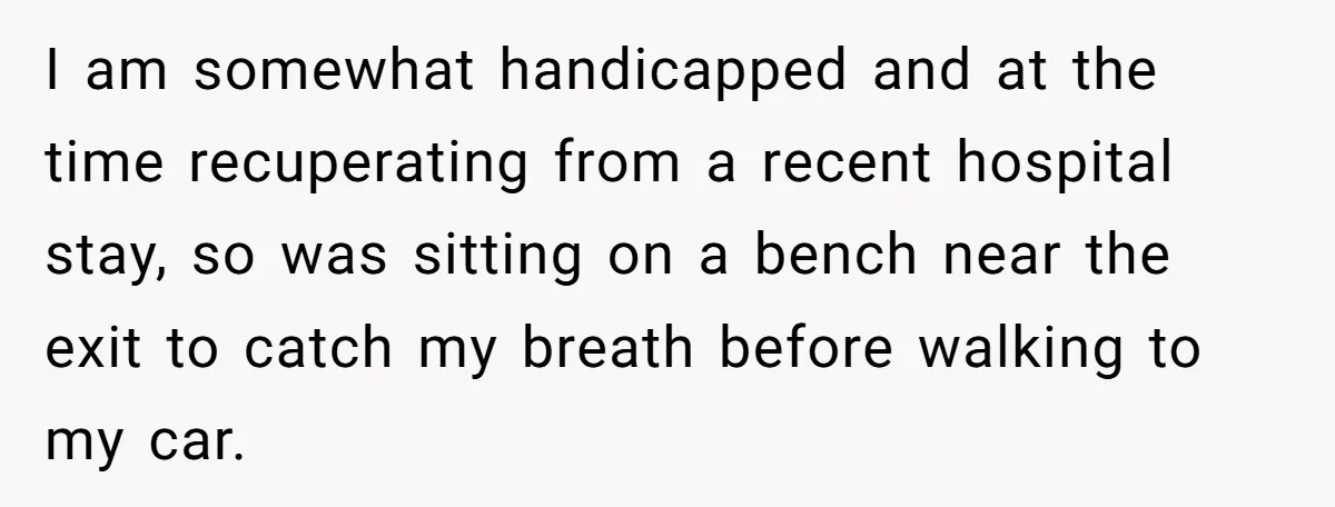 I am somewhat handicapped and at the time recuperating from a recent hospital stay, so was sitting on a bench near the exit to catch my breath before walking to...