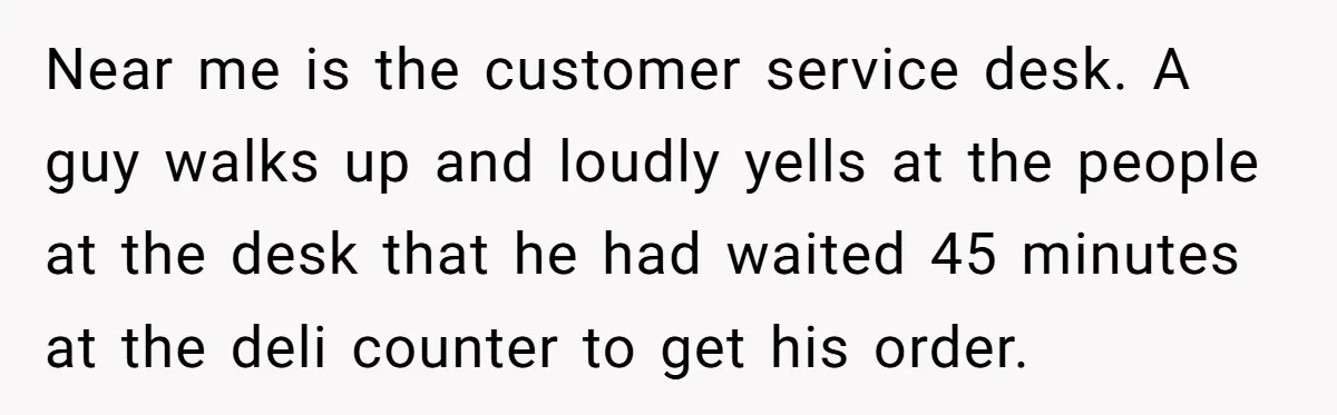 Near me is the customer service desk. A guy walks up and loudly yells at the people at the desk that he had waited 45 minutes at the deli counter...