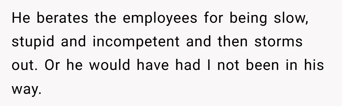 He berates the employees for being slow, stupid and incompetent and then storms out. Or he would have had I not been in his way.