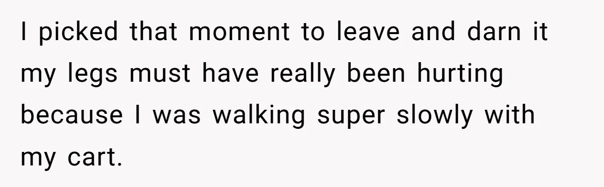 I picked that moment to leave and darn it my legs must have really been hurting because I was walking super slowly with my cart.