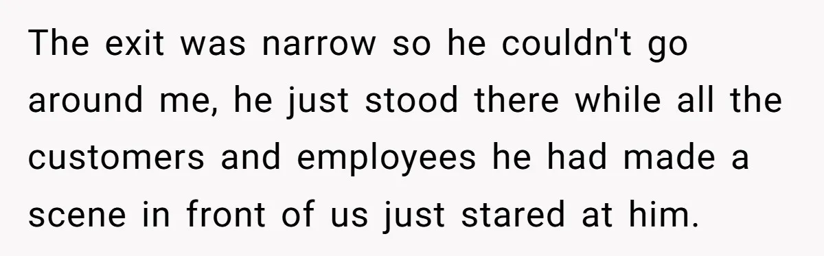 The exit was narrow so he couldn't go around me, he just stood there while all the customers and employees he had made a scene in front of us just...