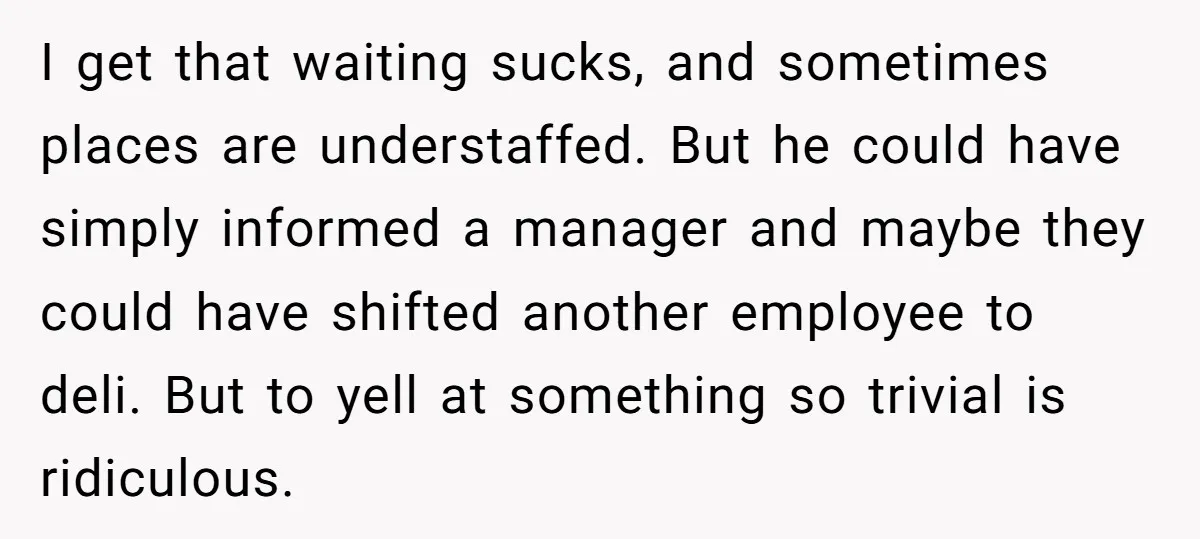 I get that waiting sucks, and sometimes places are understaffed. But he could have simply informed a manager and maybe they could have shifted another employee to deli. But to...