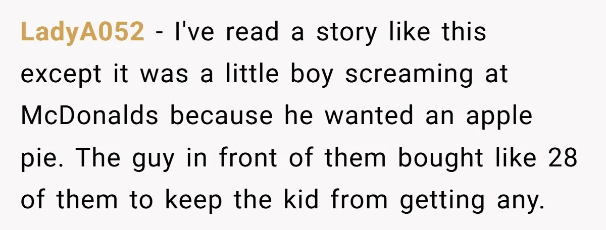 LadyA052 − I've read a story like this except it was a little boy screaming at McDonalds because he wanted an apple pie. The guy in front of them bought...
