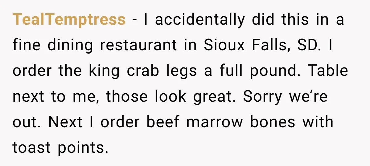 TealTemptress − I accidentally did this in a fine dining restaurant in Sioux Falls, SD. I order the king crab legs a full pound. Table next to me, those look...