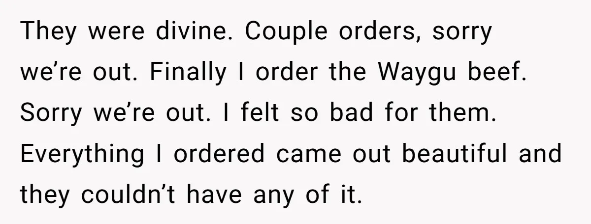 They were divine. Couple orders, sorry we’re out. Finally I order the Waygu beef. Sorry we’re out. I felt so bad for them. Everything I ordered came out beautiful and...