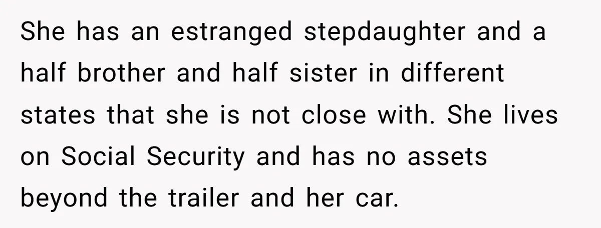 She has an estranged stepdaughter and a half brother and half sister in different states that she is not close with. She lives on Social Security and has no assets...
