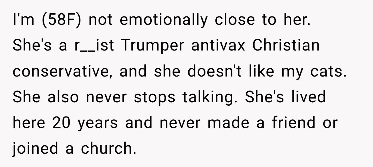 I'm (58F) not emotionally close to her. She's a r__ist Trumper antivax Christian conservative, and she doesn't like my cats. She also never stops talking. She's lived here 20 years...