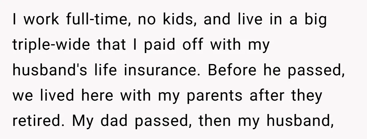 I work full-time, no kids, and live in a big triple-wide that I paid off with my husband's life insurance. Before he passed, we lived here with my parents after...