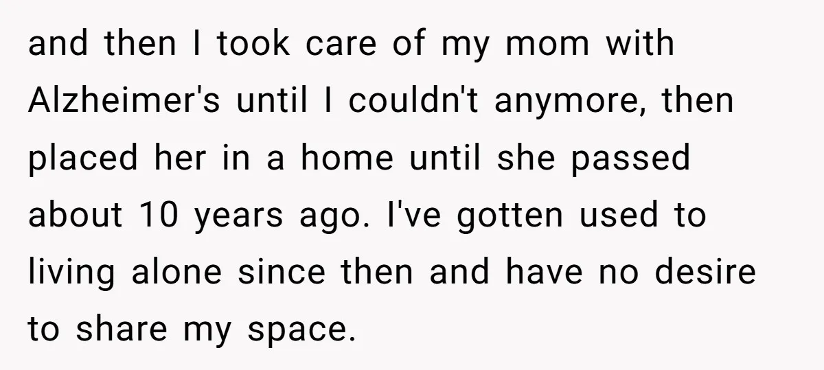 and then I took care of my mom with Alzheimer's until I couldn't anymore, then placed her in a home until she passed about 10 years ago. I've gotten used...