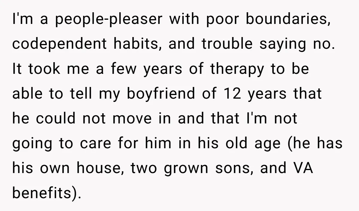 I'm a people-pleaser with poor boundaries, codependent habits, and trouble saying no. It took me a few years of therapy to be able to tell my boyfriend of 12 years...
