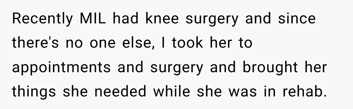 Recently MIL had knee surgery and since there's no one else, I took her to appointments and surgery and brought her things she needed while she was in rehab.