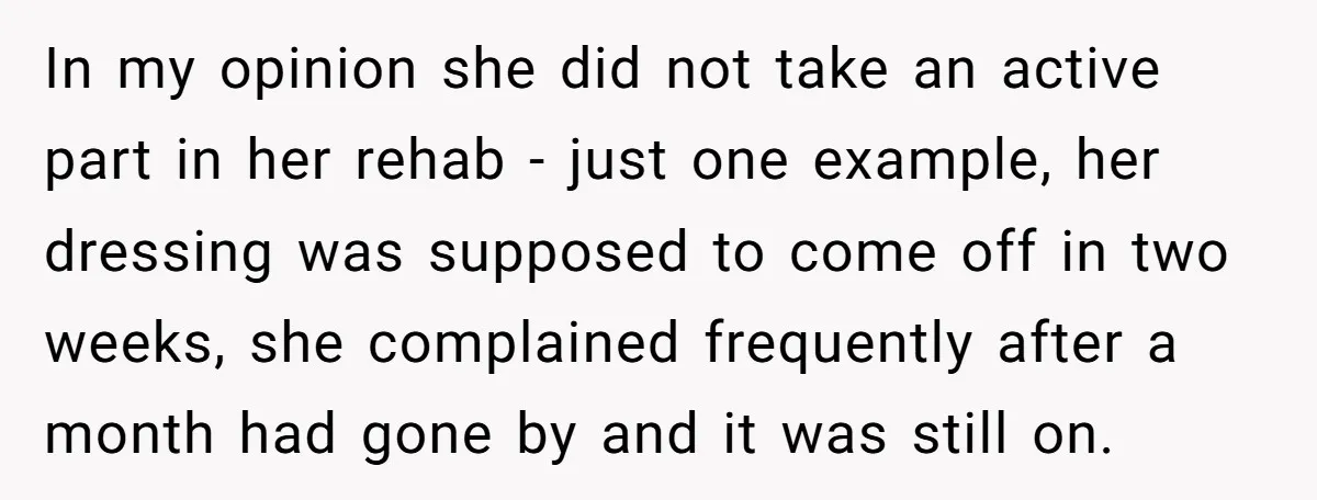 In my opinion she did not take an active part in her rehab - just one example, her dressing was supposed to come off in two weeks, she complained frequently...