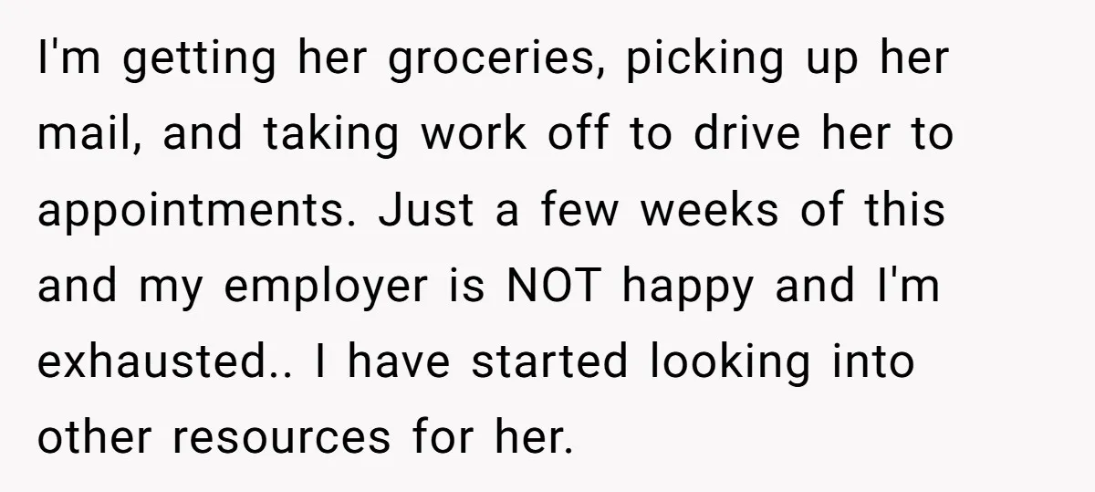 I'm getting her groceries, picking up her mail, and taking work off to drive her to appointments. Just a few weeks of this and my employer is NOT happy and...