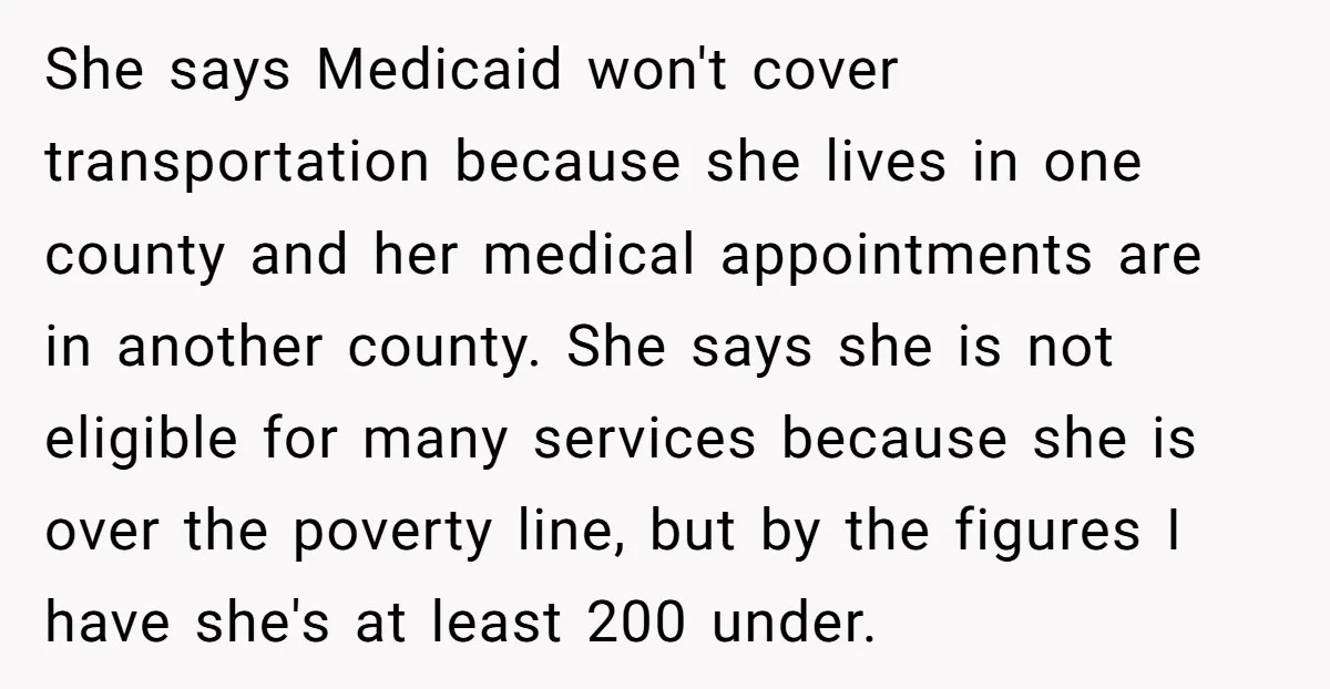 She says Medicaid won't cover transportation because she lives in one county and her medical appointments are in another county. She says she is not eligible for many services because...