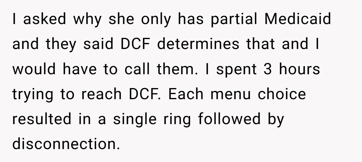 I asked why she only has partial Medicaid and they said DCF determines that and I would have to call them. I spent 3 hours trying to reach DCF. Each...