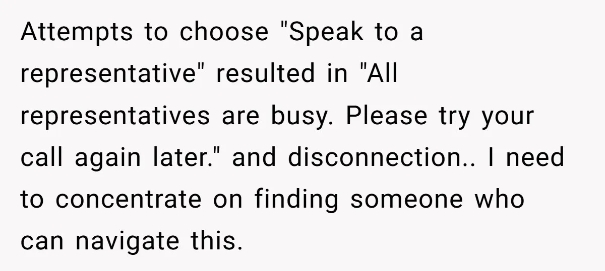 Attempts to choose "Speak to a representative" resulted in "All representatives are busy. Please try your call again later." and disconnection.. I need to concentrate on finding someone who can...