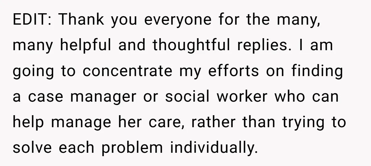 EDIT: Thank you everyone for the many, many helpful and thoughtful replies. I am going to concentrate my efforts on finding a case manager or social worker who can help...