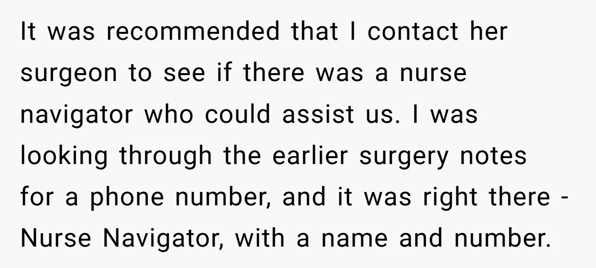 It was recommended that I contact her surgeon to see if there was a nurse navigator who could assist us. I was looking through the earlier surgery notes for a...