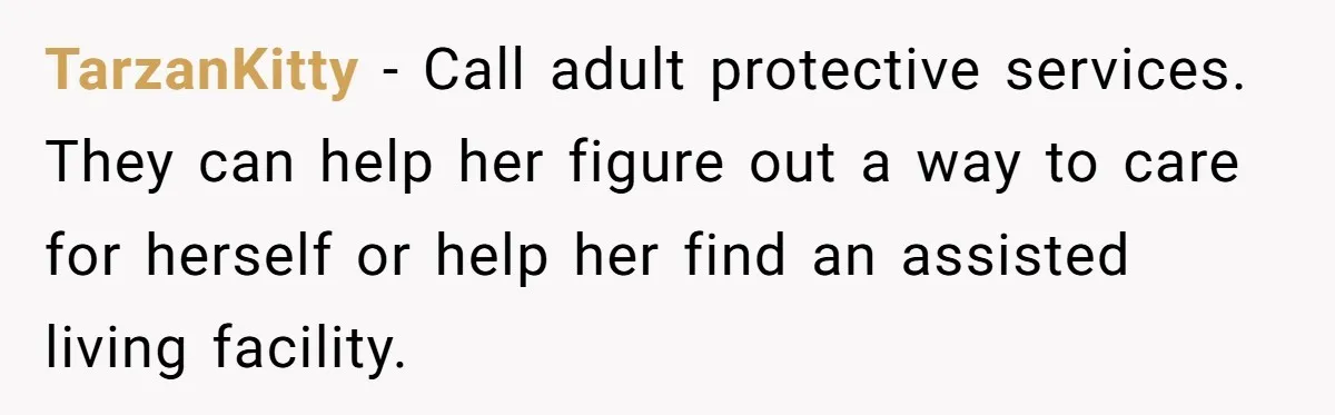 TarzanKitty − Call adult protective services. They can help her figure out a way to care for herself or help her find an assisted living facility.