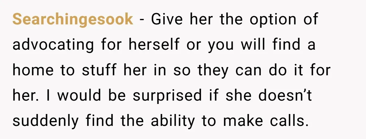 Searchingesook − Give her the option of advocating for herself or you will find a home to stuff her in so they can do it for her. I would be...