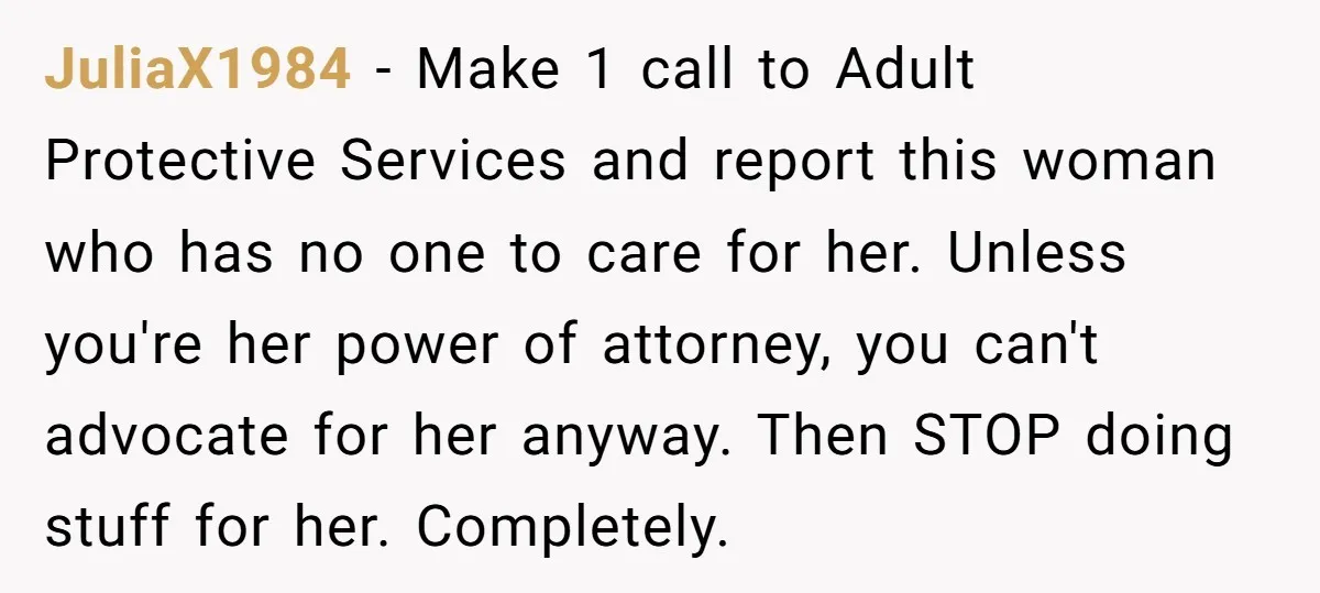 JuliaX1984 − Make 1 call to Adult Protective Services and report this woman who has no one to care for her. Unless you're her power of attorney, you can't advocate...