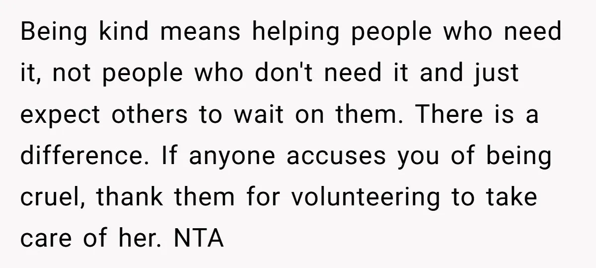 Being kind means helping people who need it, not people who don't need it and just expect others to wait on them. There is a difference. If anyone accuses you...