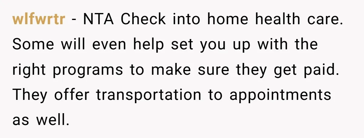 wlfwrtr − NTA Check into home health care. Some will even help set you up with the right programs to make sure they get paid. They offer transportation to appointments...