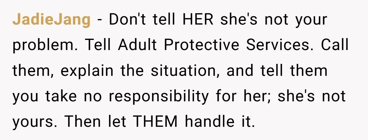 JadieJang − Don't tell HER she's not your problem. Tell Adult Protective Services. Call them, explain the situation, and tell them you take no responsibility for her; she's not yours....