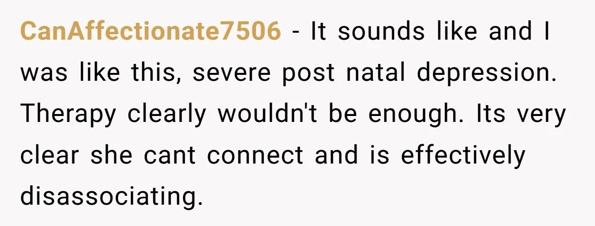 CanAffectionate7506 - It sounds like and I was like this, severe post natal depression. Therapy clearly wouldn't be enough. Its very clear she cant connect and is effectively disassociating.