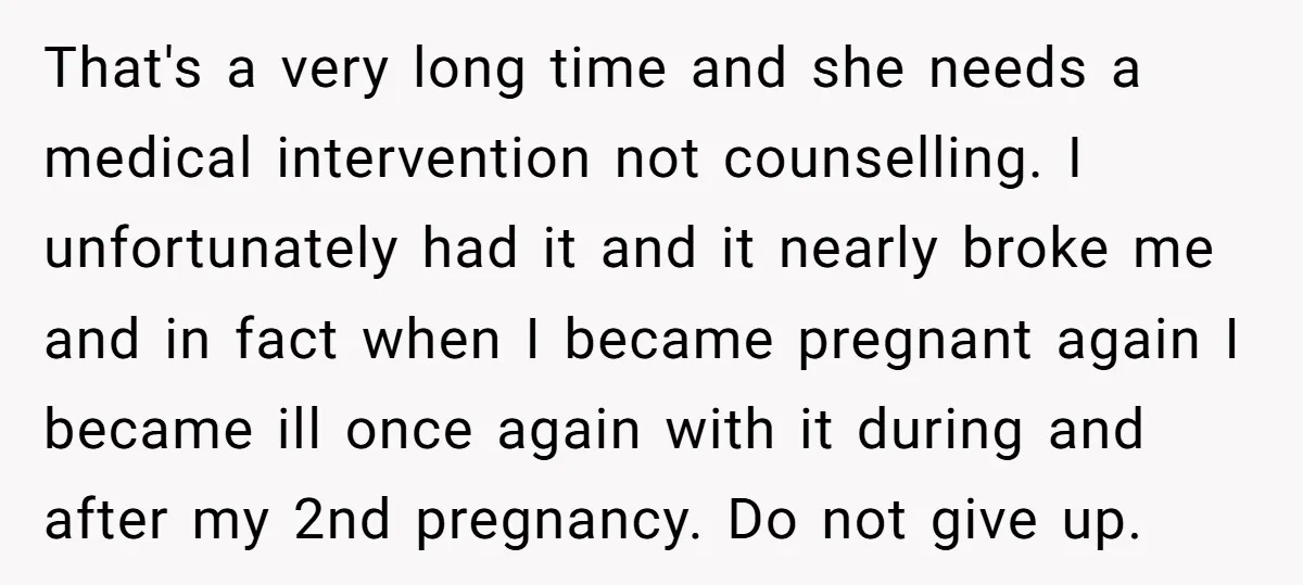That's a very long time and she needs a medical intervention not counselling. I unfortunately had it and it nearly broke me and in fact when I became pregnant again...