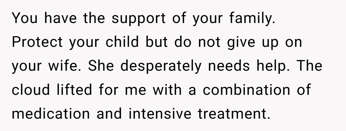 You have the support of your family. Protect your child but do not give up on your wife. She desperately needs help. The cloud lifted for me with a combination...