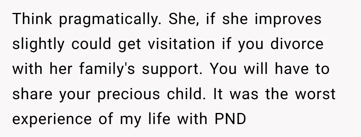 Think pragmatically. She, if she improves slightly could get visitation if you divorce with her family's support. You will have to share your precious child. It was the worst experience...