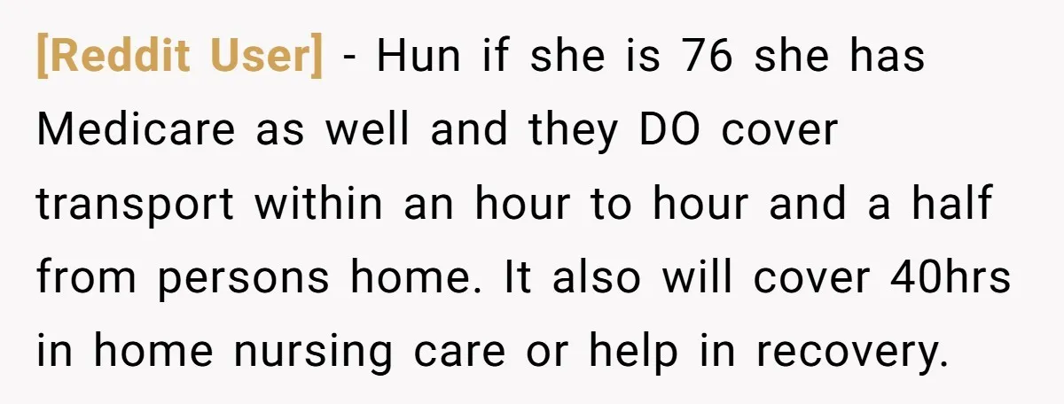 [Reddit User] − Hun if she is 76 she has Medicare as well and they DO cover transport within an hour to hour and a half from persons home. It...
