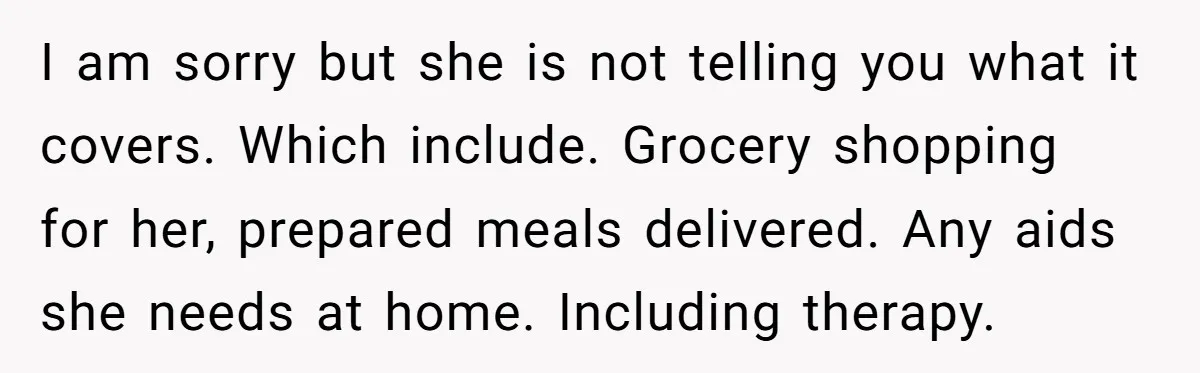 I am sorry but she is not telling you what it covers. Which include. Grocery shopping for her, prepared meals delivered. Any aids she needs at home. Including therapy.