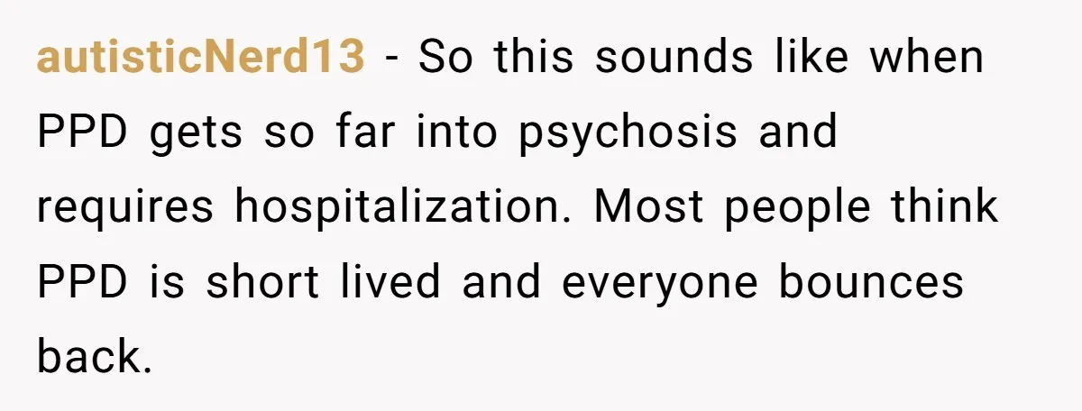 autisticNerd13 - So this sounds like when PPD gets so far into psychosis and requires hospitalization. Most people think PPD is short lived and everyone bounces back.