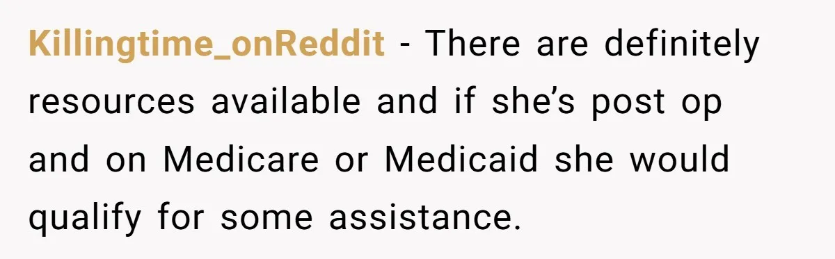 Killingtime_onReddit − There are definitely resources available and if she’s post op and on Medicare or Medicaid she would qualify for some assistance.