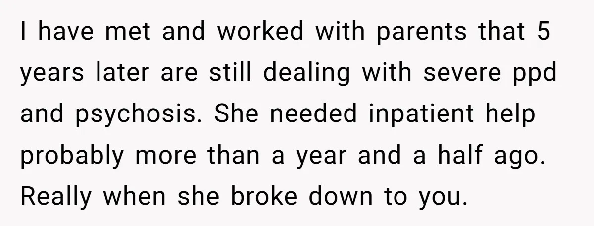 I have met and worked with parents that 5 years later are still dealing with severe ppd and psychosis. She needed inpatient help probably more than a year and a...