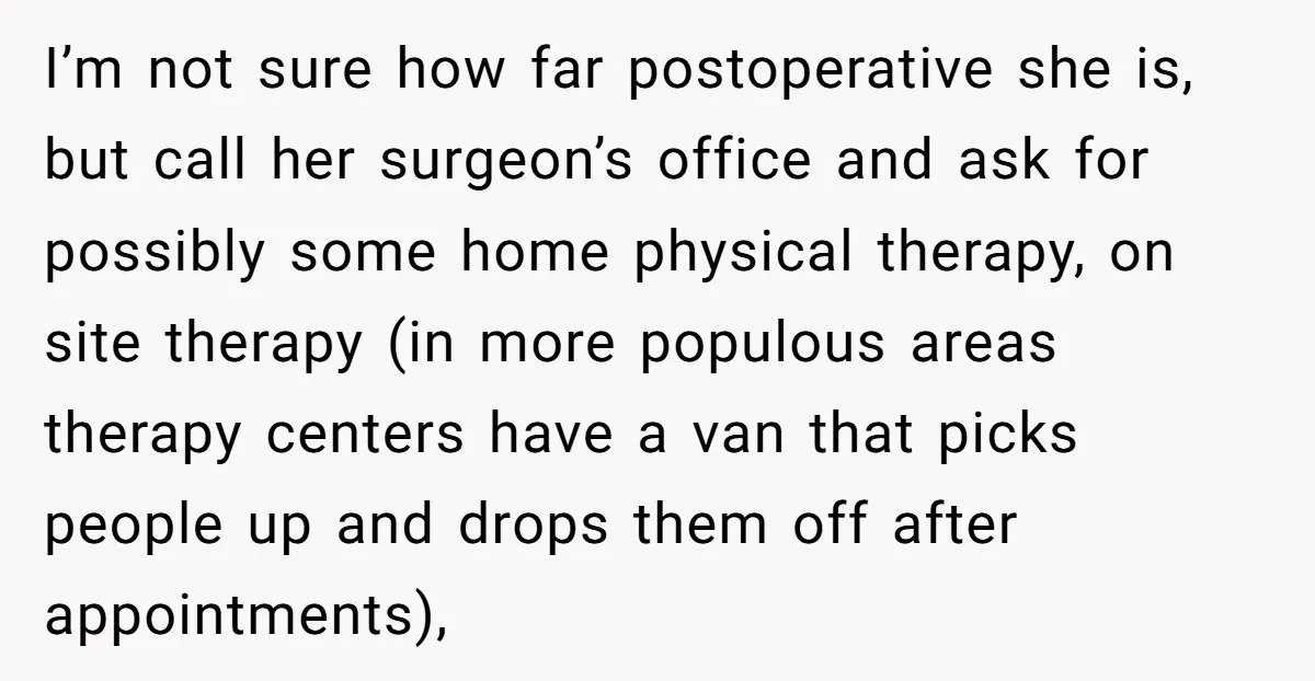 I’m not sure how far postoperative she is, but call her surgeon’s office and ask for possibly some home physical therapy, on site therapy (in more populous areas therapy centers...