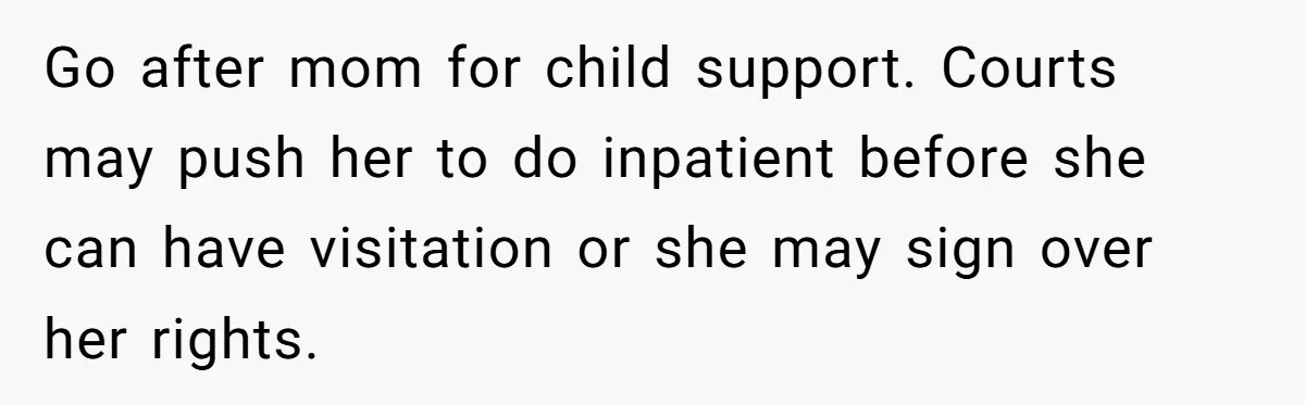 Go after mom for child support. Courts may push her to do inpatient before she can have visitation or she may sign over her rights.