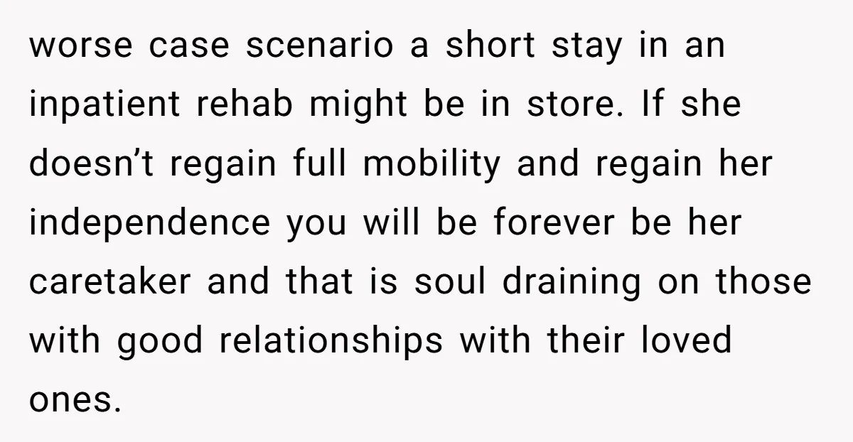 worse case scenario a short stay in an inpatient rehab might be in store. If she doesn’t regain full mobility and regain her independence you will be forever be her...