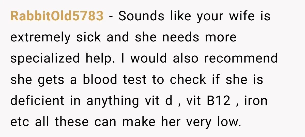 RabbitOld5783 - Sounds like your wife is extremely sick and she needs more specialized help. I would also recommend she gets a blood test to check if she is deficient...