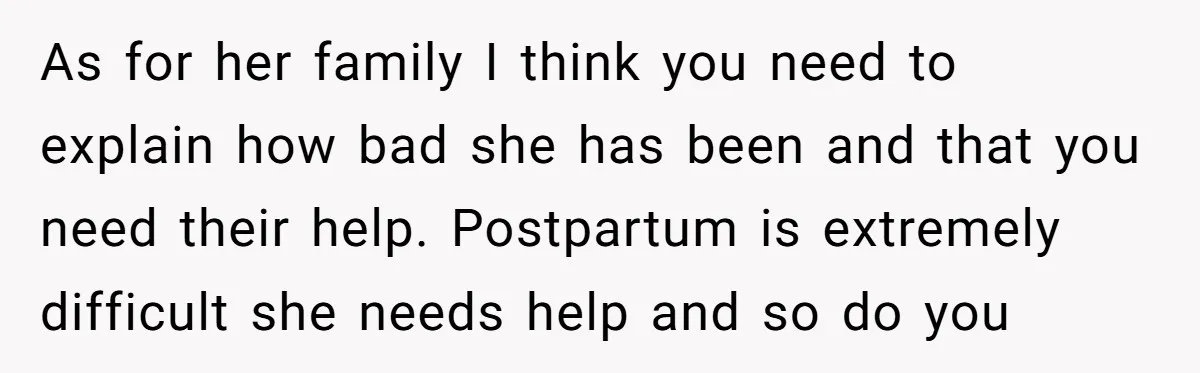 As for her family I think you need to explain how bad she has been and that you need their help. Postpartum is extremely difficult she needs help and so...