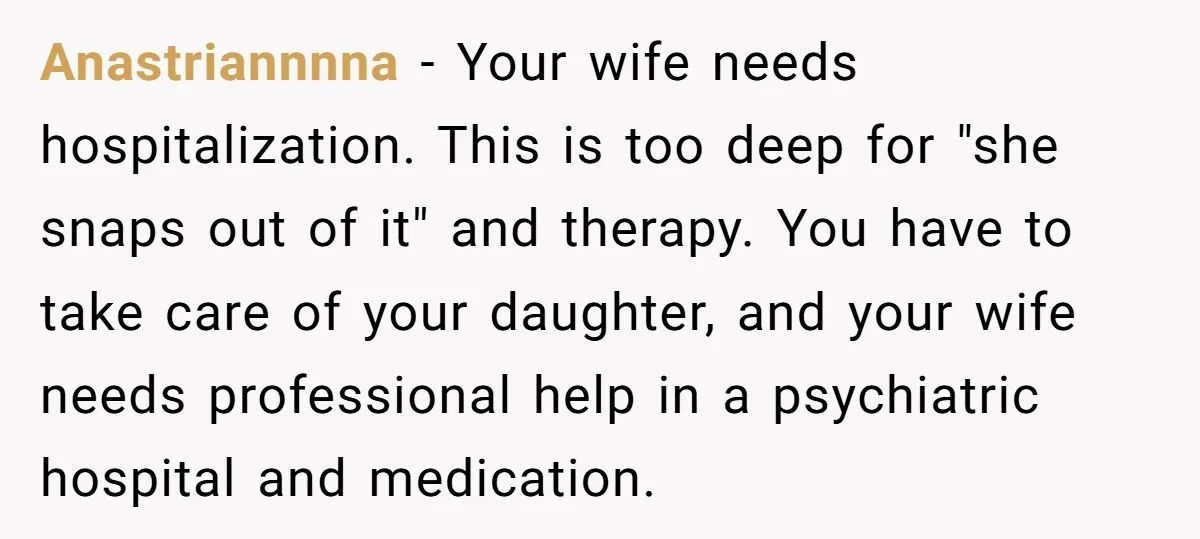 Anastriannnna - Your wife needs hospitalization. This is too deep for "she snaps out of it" and therapy. You have to take care of your daughter, and your wife needs...